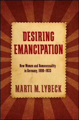 Desiring Emancipation: New Women and Homosexuality in Germany, 1890-1933 by Marti M. Lybeck