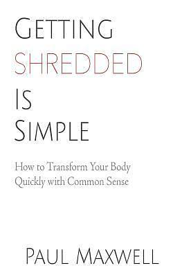 Getting Shredded Is Simple: How To Transform Your Body Quickly With Common Sense by Paul C. Maxwell, Paul C. Maxwell