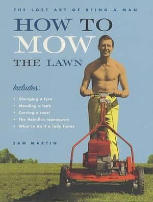 How to Mow the Lawn : The Lost Art of Being a Man by Sam Martin, Sam Martin