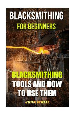 Blacksmithing For Beginners: Blacksmithing Tools And How To Use Them by John White