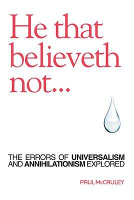 He That Believeth Not: The Errors of Universalism and Annihilationism Explored by Paul McCauley