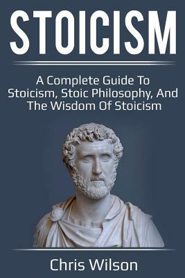 Stoicism: A Complete Guide to Stoicism, Stoic Philosophy, and the Wisdom of Stoicism by Chris Wilson