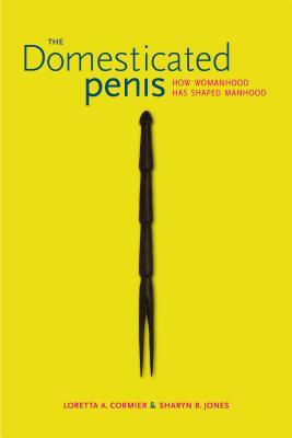 The Domesticated Penis: How Womanhood Has Shaped Manhood by Loretta A. Cormier, Sharyn R. Jones