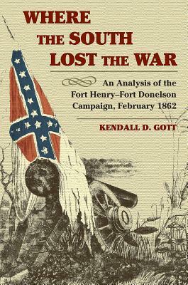 Where the South Lost the War: An Analysis of the Fort Henry-Fort Donelson Campaign, February 1862 by Kendall D. Gott