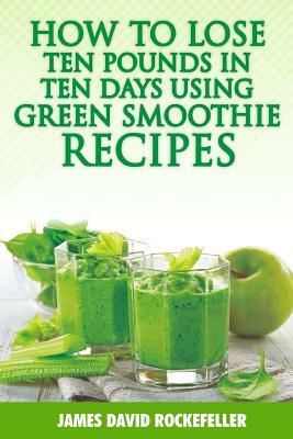 How to Lose Ten Pounds in Ten Days Using Green Smoothie Recipes by James David Rockefeller