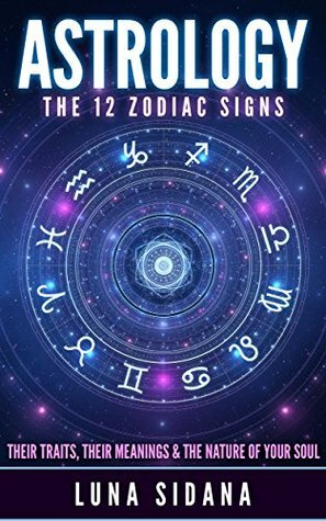 Astrology: The 12 Zodiac Signs: Their Traits, Their Meanings & The Nature of Your Soul by Luna Sidana