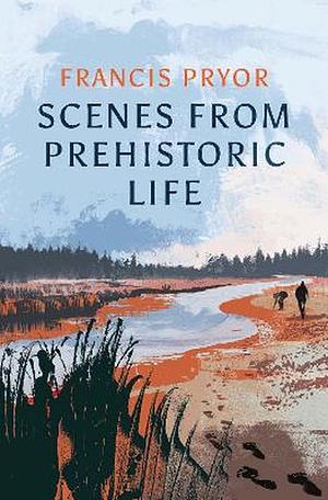 Scenes From Prehistoric Life: From the Ice Age to the Coming of the Romans by Francis Pryor