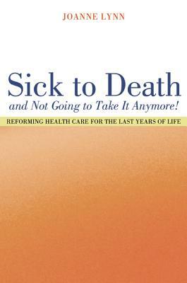 Sick to Death and Not Going to Take It Anymore!: Reforming Health Care for the Last Years of Life by Joanne Lynn