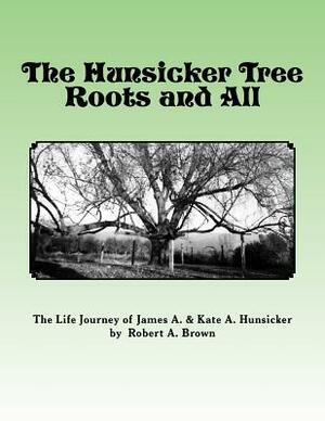 The Hunsicker Tree Roots and All: The Story of James A. & Kate Hunsicker by Robert A. Brown