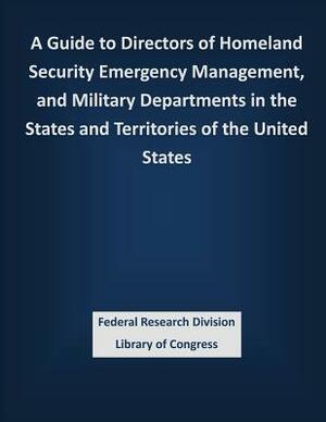 A Guide to Directors of Homeland Security Emergency Management, and Military Departments in the States and Territories of the United States by Federal Research Division Library of Con