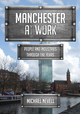 Manchester at Work: People and Industries Through the Years by Michael Nevell