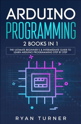 Arduino Programming: 2 books in 1 - The Ultimate Beginner's & Intermediate Guide to Learn Arduino Programming Step by Step by Ryan Turner