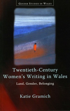 Twentieth-Century Women's Writing in Wales: Land, Gender, Belonging by Katie Gramich
