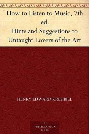 How to Listen to Music. Hints and Suggestions to Untaught Lovers of the Art by Henry Edward Krehbiel, Henry Edward Krehbiel