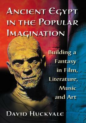 Ancient Egypt in the Popular Imagination: Building a Fantasy in Film, Literature, Music and Art by David Huckvale
