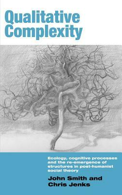 Qualitative Complexity: Ecology, Cognitive Processes and the Re-Emergence of Structures in Post-Humanist Social Theory by John Smith, Chris Jenks