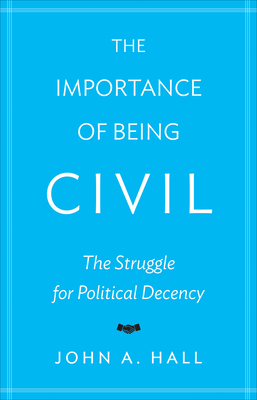 The Importance of Being Civil: The Struggle for Political Decency by John A. Hall