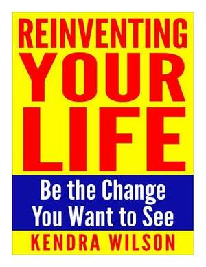 Reinventing Your Life: Be the Change You Want to See by Kendra Wilson