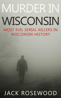 Murder In Wisconsin: Most Evil Serial Killers In Wisconsin History by Jack Rosewood