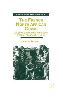 The French North African Crisis: Colonial Breakdown and Anglo-French Relations, 1945-62 by M. Thomas