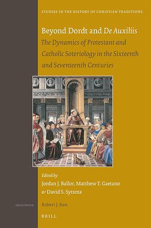 Beyond Dordt and de Auxiliis: The Dynamics of Protestant and Catholic Soteriology in the Sixteenth and Seventeenth Centuries by Jordan Ballor