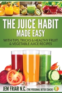 The Juice Habit Made Easy: with tips, tricks & healthy fruit & vegetable recipes by Jem Friar Pdc