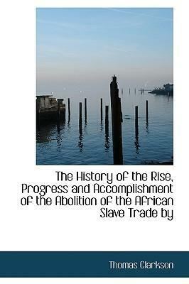 The History of the Rise, Progress and Accomplishment of the Abolition of the African Slave Trade by by Thomas Clarkson