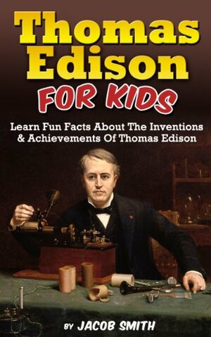 Thomas Edison For Kids: Learn Fun Facts About The Inventions, and Achievements Of Thomas Edison by Jacob Smith