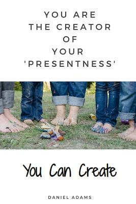 You Can Create: You Are the Creator of Your 'presentness' by Daniel Adams