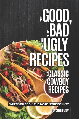 The Good, The Bad and The Ugly Recipes: Classic Cowboy Recipes: When You Cook, The Taste Is the Bounty by Susan Gray