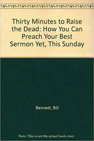 Thirty Minutes To Raise The Dead: How You Can Preach Your Best Sermon Yet, This Sunday by Bill Bennett