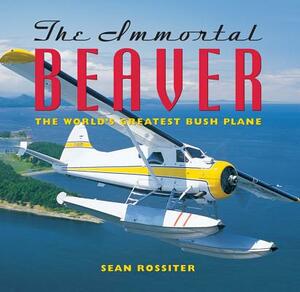 The Immortal Beaver: The World's Greatest Bush Plane by Sean Rossiter