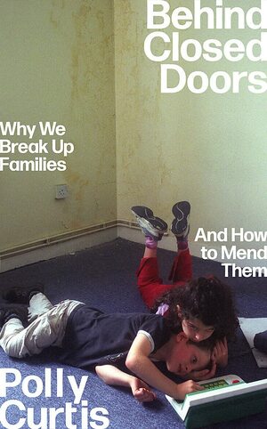 Behind Closed Doors: Why We Break Up Families – and How to Mend Them by Polly Curtis