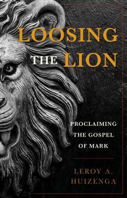 Loosing the Lion: Proclaiming the Gospel of Mark by Leroy A. Huizenga, Leroy Andrew Huizenga