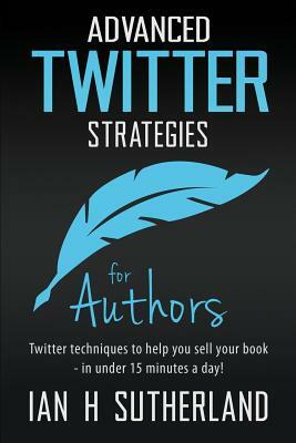 Advanced Twitter Strategies For Authors: Twitter Techniques To Help You Sell Your Book - In Under 15 Minutes A Day! by Ian Sutherland
