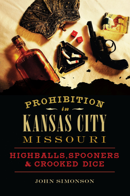 Prohibition in Kansas City, Missouri: Highballs, Spooners & Crooked Dice by John Simonson