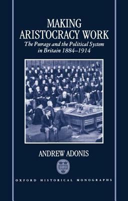 Making Aristocracy Work: The Peerage and the Political System in Britain 1884-1914 by Andrew Adonis