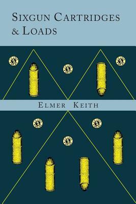 Sixgun Cartridges and Loads: A Manual Covering the Selection, Use and Loading of the Most Suitable and Popular Revolver Cartridges by Elmer Keith