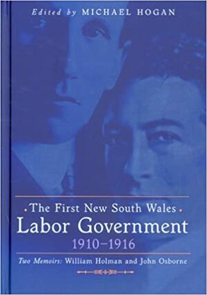 The First New South Wales Labor Government 1910-1916; Two Memoirs: William Holman and John Osborne by W.A. Holman, Michael Hogan