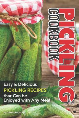 Pickling Cookbook: Easy Delicious Pickling Recipes That Can Be Enjoyed with Any Meal by Daniel Humphreys