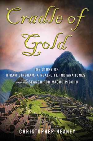 Cradle of Gold: The Story of Hiram Bingham, a Real-Life Indiana Jones, and the Search for Machu Picchu by Christopher Heaney