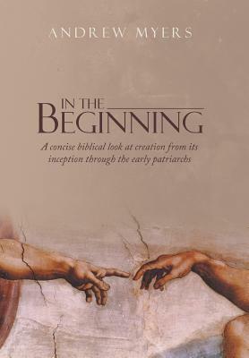 In the Beginning: A Concise Biblical Look at Creation from Its Inception Through the Early Patriarchs by Andrew Myers