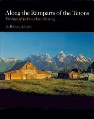 Along the Ramparts of the Tetons: The Saga of Jackson Hole, Wyoming by Robert B. Betts