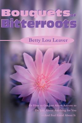 Bouquets of Bitterroots: Or How to Get Just about Anyone to Do Just about Anything for You--And Feel Good about It by Betty Lou Leaver