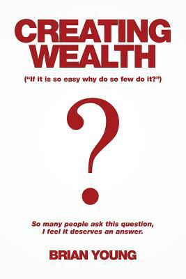 Creating Wealth: If It Is so Easy Why Do so Few Do It? by Brian Young