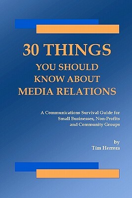 30 Things You Should Know About Media Relations: A Communications Survival Guide For Small Businesses, Non-Profits And Community Groups by Tim Herrera