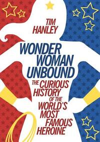 Wonder Woman Unbound: The Curious History of the World's Most Famous Heroine by Tim Hanley