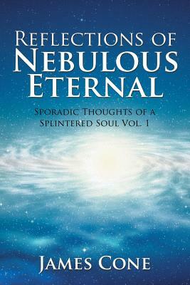 Reflections of Nebulous Eternal: Sporadic Thoughts of a Splintered Soul Vol. 1 by James H. Cone