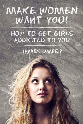 Make Women Want You: How to Get Girls Addicted to You by James Umber