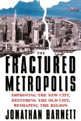 The Fractured Metropolis: Improving The New City, Restoring The Old City, Reshaping The Region by Jonathan Barnett
